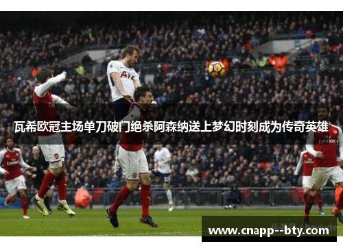 瓦希欧冠主场单刀破门绝杀阿森纳送上梦幻时刻成为传奇英雄