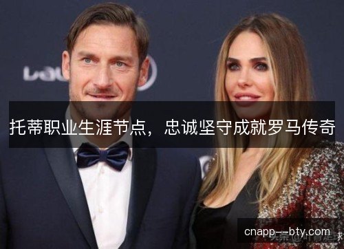 托蒂职业生涯节点，忠诚坚守成就罗马传奇